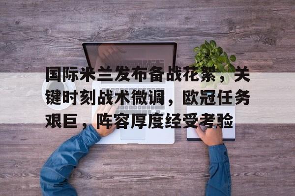 九游-国际米兰发布备战花絮，关键时刻战术微调，欧冠任务艰巨，阵容厚度经受考验的简单介绍
