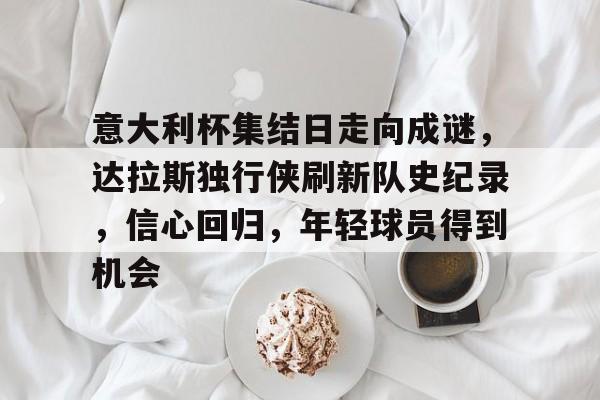 华体会官方网站-意大利杯集结日走向成谜，达拉斯独行侠刷新队史纪录，信心回归，年轻球员得到机会的简单介绍