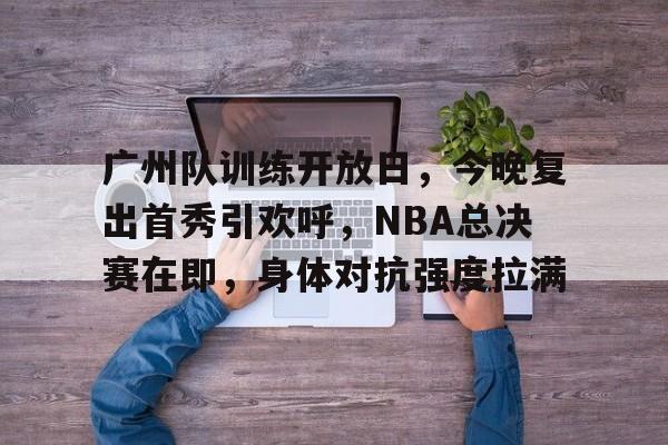 广州队训练开放日，今晚复出首秀引欢呼，NBA总决赛在即，身体对抗强度拉满的简单介绍